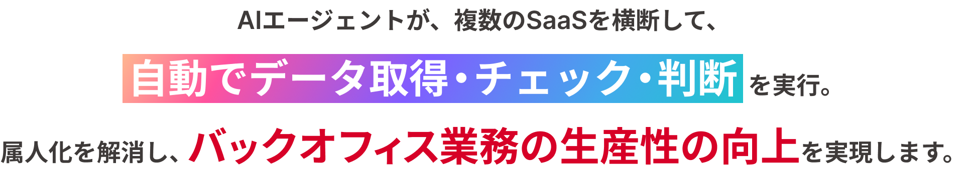 AIエージェントが、複数のSaaSを横断して、 自動でデータ取得・チェック・判断を実行。 属人化を解消し、バックオフィス業務の生産性の向上を実現します。
