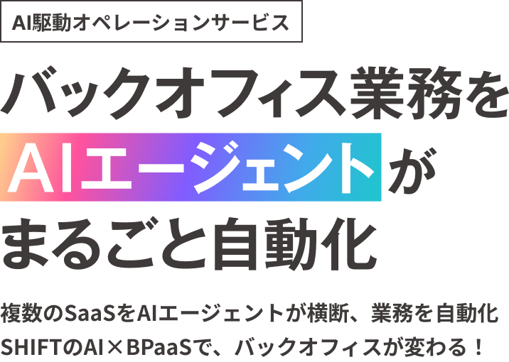 AI駆動オペレーションサービス。バックオフィス業務をAIエージェントが丸ごと自動化。複数のSaaSをAIエージェントが横断、業務を自動化 SHIFTのAI×BPaaSで、バックオフィスが変わる！