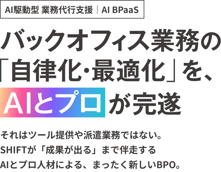 AI駆動型 業務代行支援｜AI BPaaS。それはツール提供や派遣業務ではない。 SHIFTが「成果が出る」まで伴走する AI×プロ人材による、まったく新しいBPO。請求書処理工数はSHIFT自社実績で90%削減。