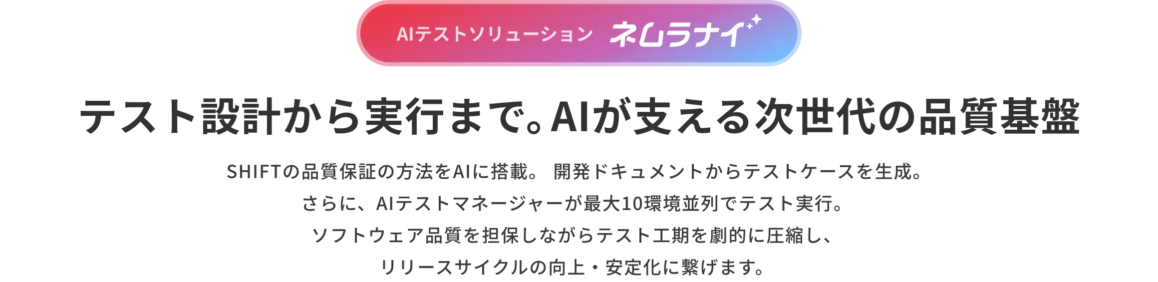 AIテストソリューション ネムラナイ。テスト設計から実行まで。AIが支える次世代の品質基盤 SHIFTの品質保証の方法をAIに搭載。開発ドキュメントからテストケースを生成。さらに、AIテストマネージャーが最大10環境並列でテスト実行。ソフトウェア品質を担保しながらテスト工期を劇的に圧縮し、リリースサイクルの向上・安定化に繋げます。