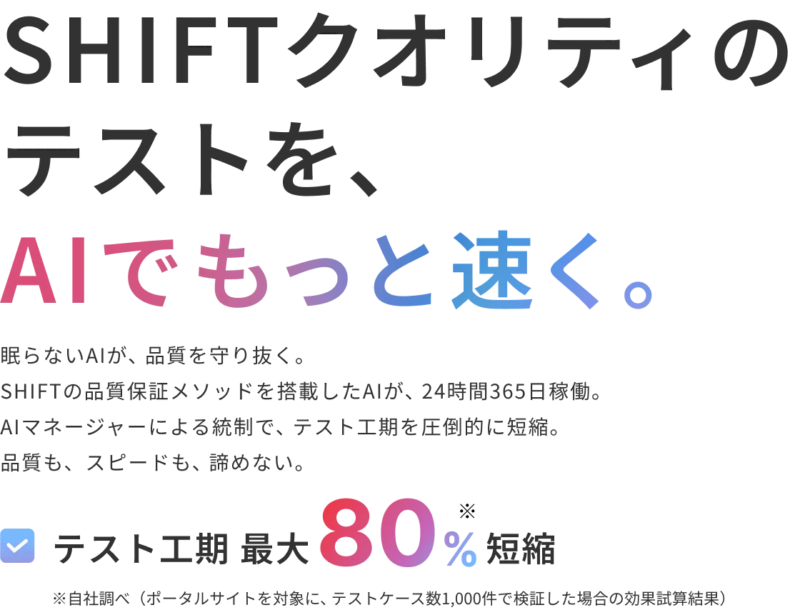 SHIFTクオリティのテストを、AIでもっと速く。​  眠らないAIが、品質を守り抜く。SHIFTの品質保証メソッドを搭載したAIが、24時間365日稼働。​ AIマネージャーによる統制で、テスト工期を圧倒的に短縮。品質も、スピードも、諦めない。